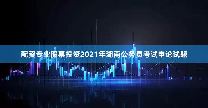 配资专业股票投资2021年湖南公务员考试申论试题