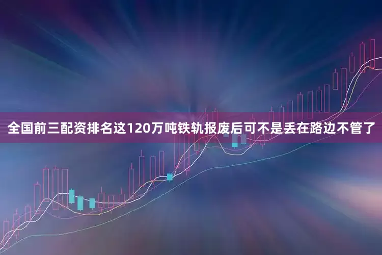 全国前三配资排名这120万吨铁轨报废后可不是丢在路边不管了