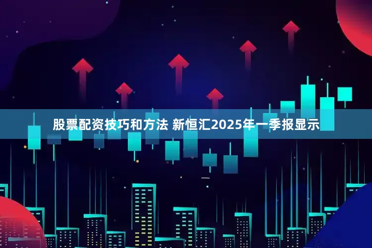 股票配资技巧和方法 新恒汇2025年一季报显示